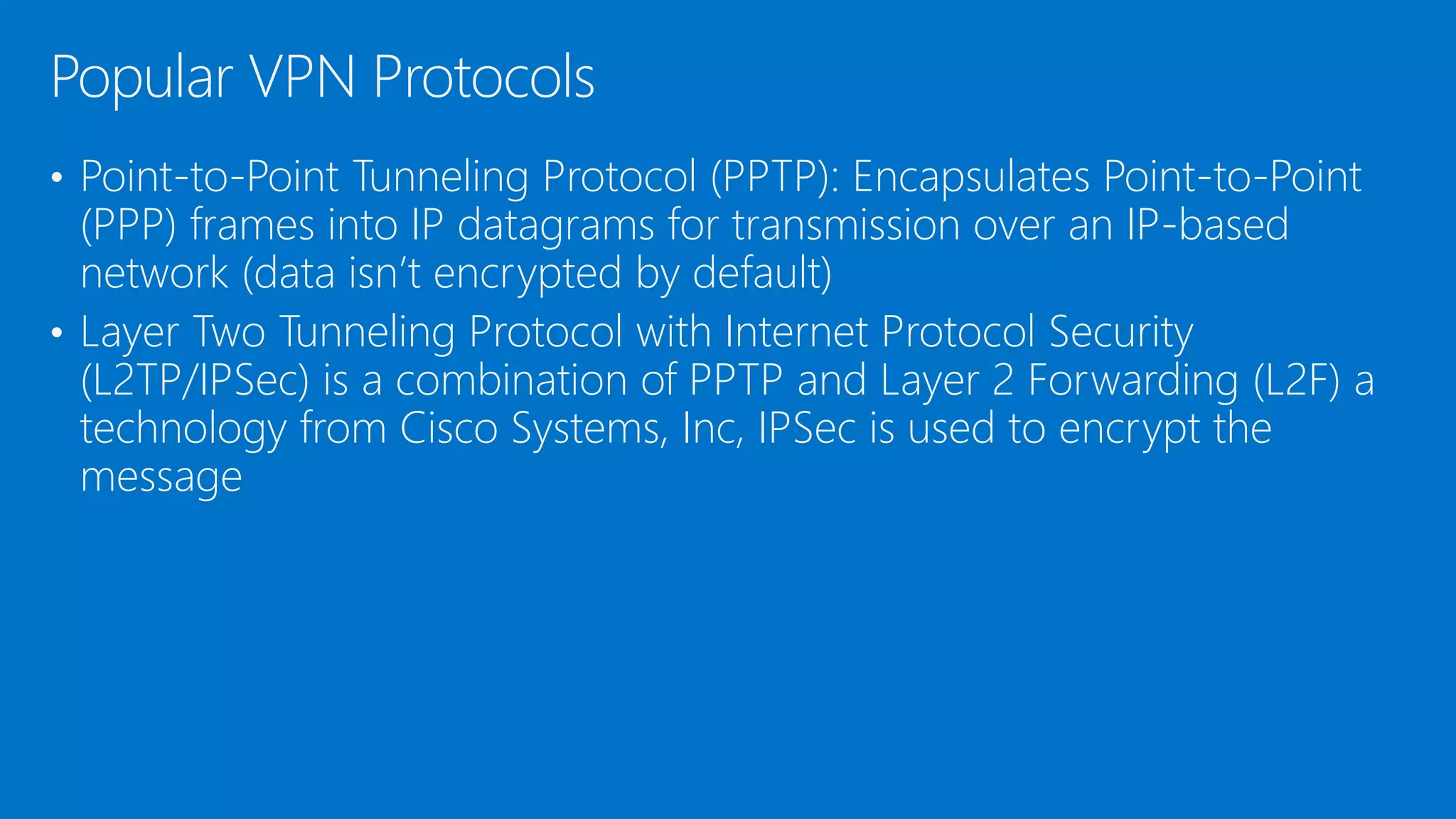 • Point-to-Point Tunneling Protocol (PPTP): Encapsulates Point-to-Point
(PPP) frames into IP datagrams for transmission over an IP-based
network (data isn’t encrypted by default)
• Layer Two Tunneling Protocol with Internet Protocol Security
(L2TP/IPSec) is a combination of PPTP and Layer 2 Forwarding (L2F) a
technology from Cisco Systems, Inc, IPSec is used to encrypt the
message
Popular VPN Protocols
 