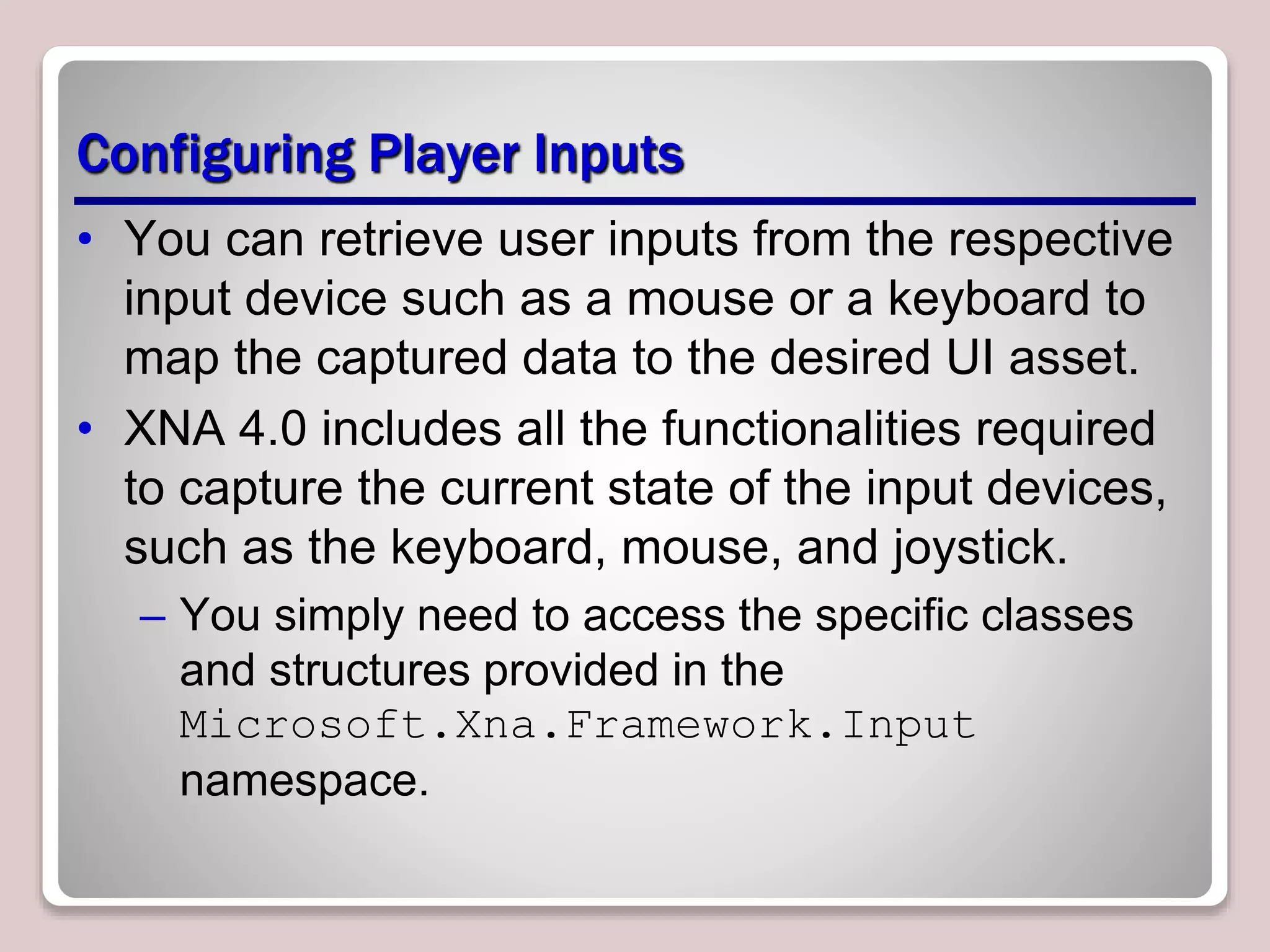 Configuring Player Inputs
• You can retrieve user inputs from the respective
input device such as a mouse or a keyboard to
map the captured data to the desired UI asset.
• XNA 4.0 includes all the functionalities required
to capture the current state of the input devices,
such as the keyboard, mouse, and joystick.
– You simply need to access the specific classes
and structures provided in the
Microsoft.Xna.Framework.Input
namespace.
 