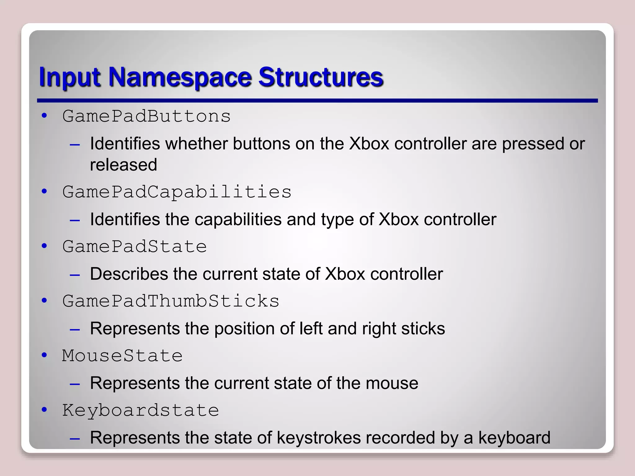 Input Namespace Structures
• GamePadButtons
– Identifies whether buttons on the Xbox controller are pressed or
released
• GamePadCapabilities
– Identifies the capabilities and type of Xbox controller
• GamePadState
– Describes the current state of Xbox controller
• GamePadThumbSticks
– Represents the position of left and right sticks
• MouseState
– Represents the current state of the mouse
• Keyboardstate
– Represents the state of keystrokes recorded by a keyboard
 