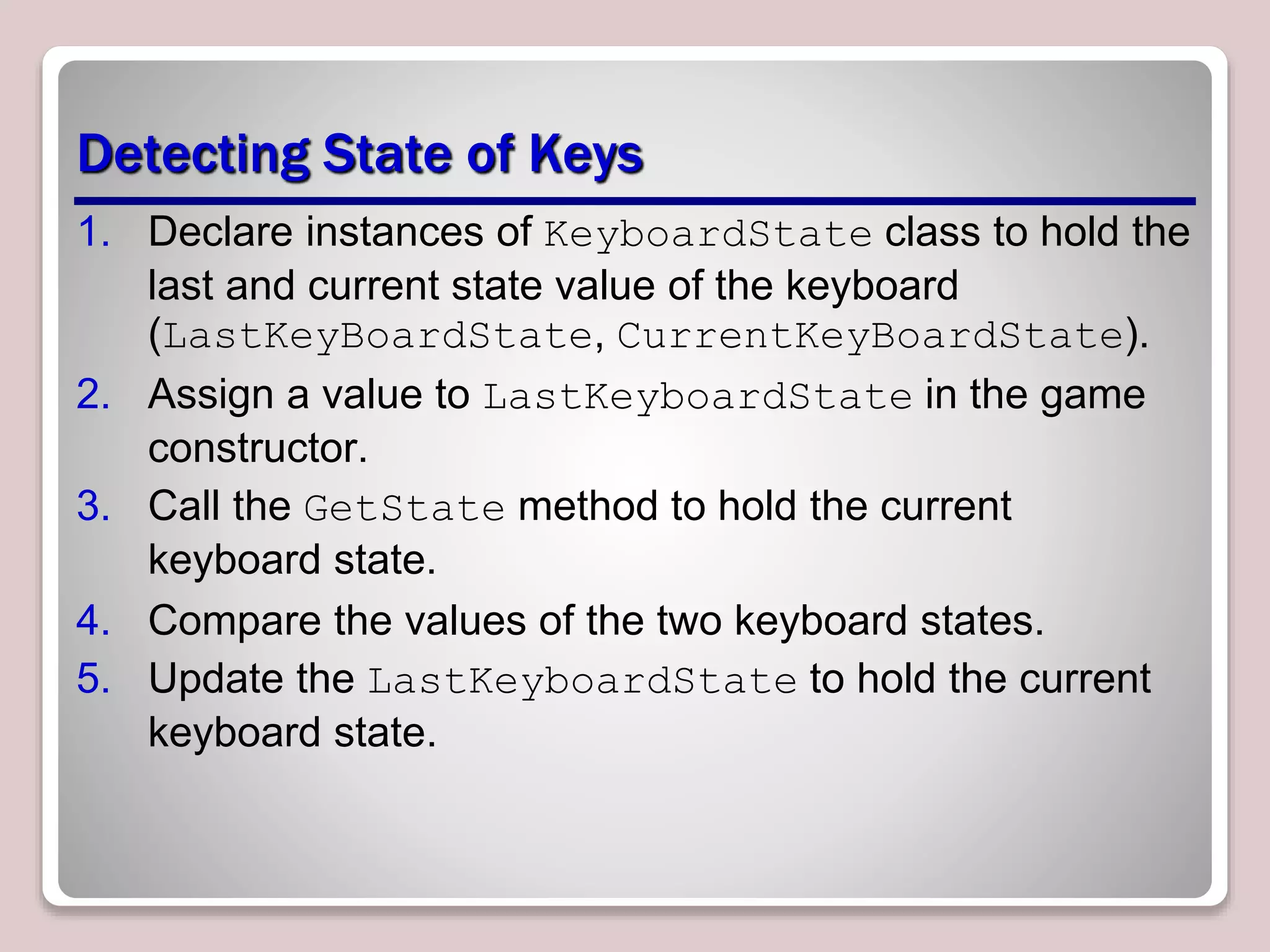 Detecting State of Keys
1. Declare instances of KeyboardState class to hold the
last and current state value of the keyboard
(LastKeyBoardState, CurrentKeyBoardState).
2. Assign a value to LastKeyboardState in the game
constructor.
3. Call the GetState method to hold the current
keyboard state.
4. Compare the values of the two keyboard states.
5. Update the LastKeyboardState to hold the current
keyboard state.
 