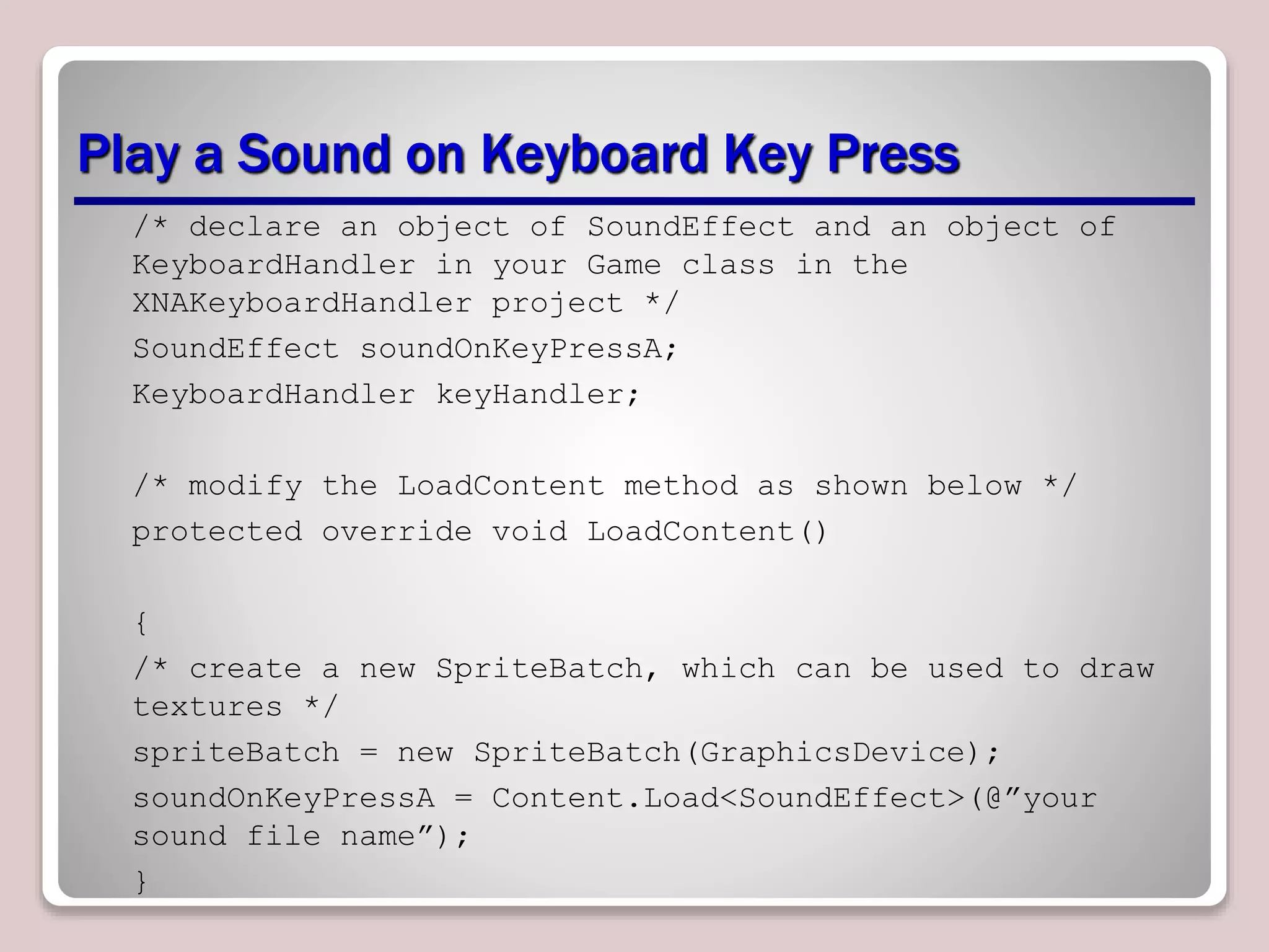 Play a Sound on Keyboard Key Press
/* declare an object of SoundEffect and an object of
KeyboardHandler in your Game class in the
XNAKeyboardHandler project */
SoundEffect soundOnKeyPressA;
KeyboardHandler keyHandler;
/* modify the LoadContent method as shown below */
protected override void LoadContent()
{
/* create a new SpriteBatch, which can be used to draw
textures */
spriteBatch = new SpriteBatch(GraphicsDevice);
soundOnKeyPressA = Content.Load<SoundEffect>(@”your
sound file name”);
}
 