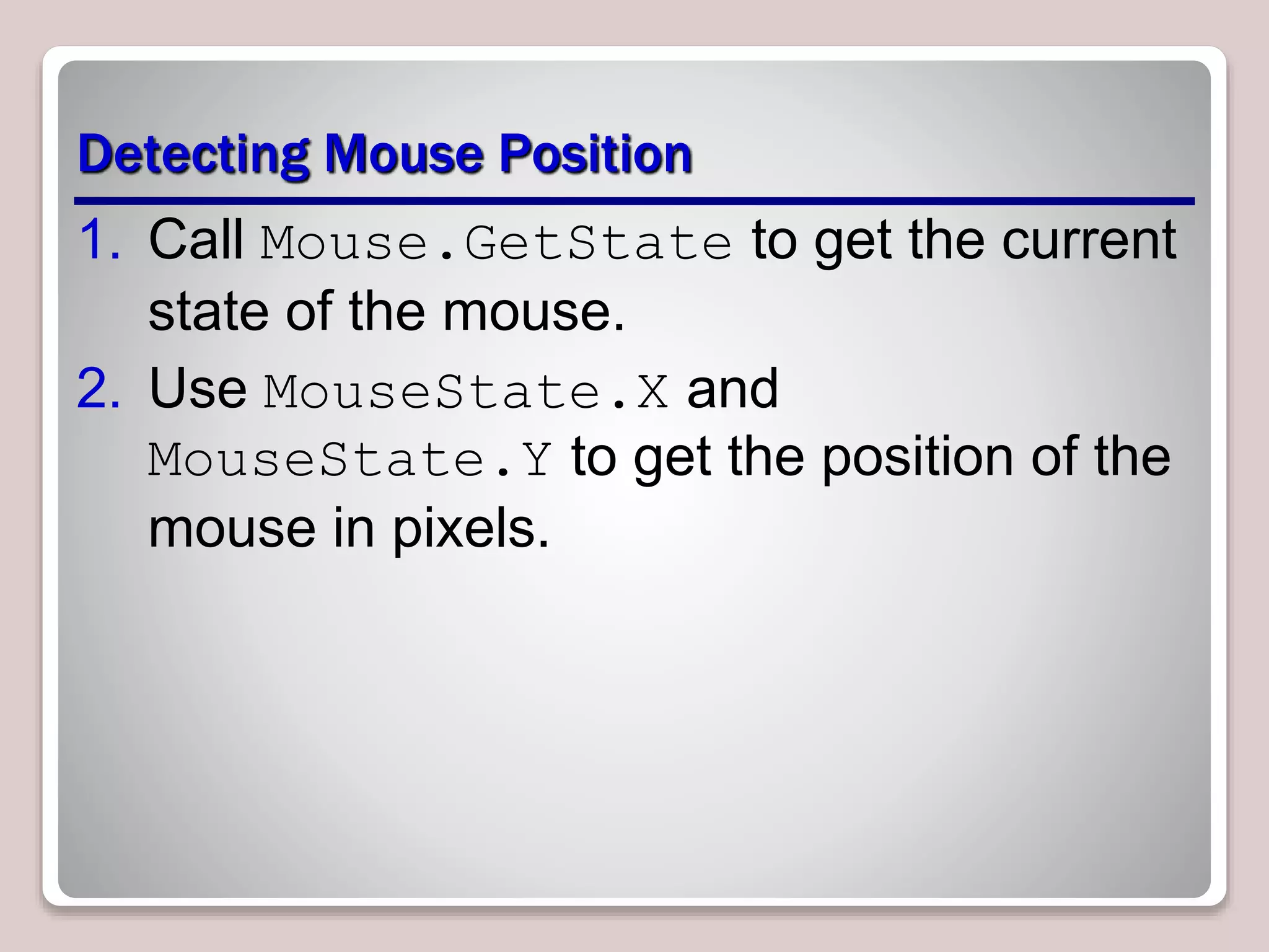 Detecting Mouse Position
1. Call Mouse.GetState to get the current
state of the mouse.
2. Use MouseState.X and
MouseState.Y to get the position of the
mouse in pixels.
 