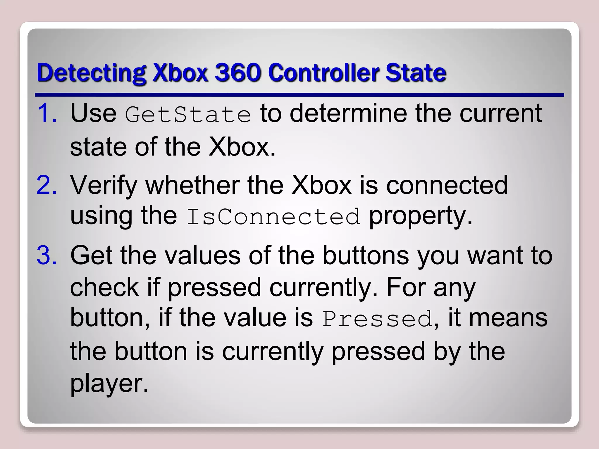 Detecting Xbox 360 Controller State
1. Use GetState to determine the current
state of the Xbox.
2. Verify whether the Xbox is connected
using the IsConnected property.
3. Get the values of the buttons you want to
check if pressed currently. For any
button, if the value is Pressed, it means
the button is currently pressed by the
player.
 