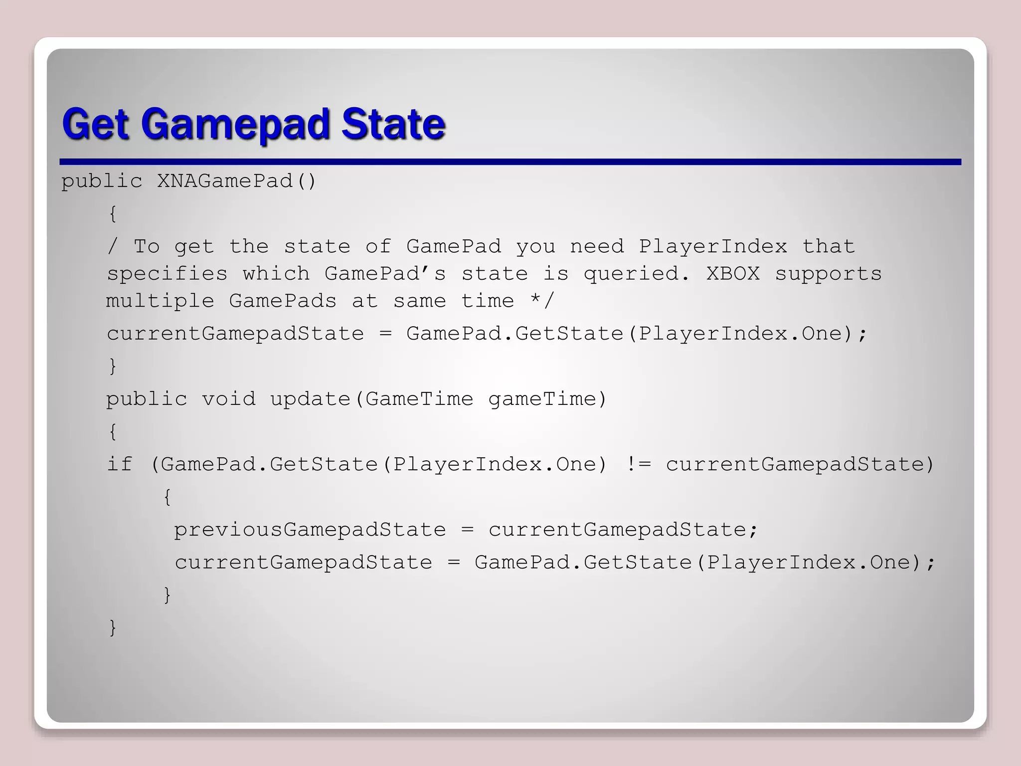 Get Gamepad State
public XNAGamePad()
{
/ To get the state of GamePad you need PlayerIndex that
specifies which GamePad’s state is queried. XBOX supports
multiple GamePads at same time */
currentGamepadState = GamePad.GetState(PlayerIndex.One);
}
public void update(GameTime gameTime)
{
if (GamePad.GetState(PlayerIndex.One) != currentGamepadState)
{
previousGamepadState = currentGamepadState;
currentGamepadState = GamePad.GetState(PlayerIndex.One);
}
}
 