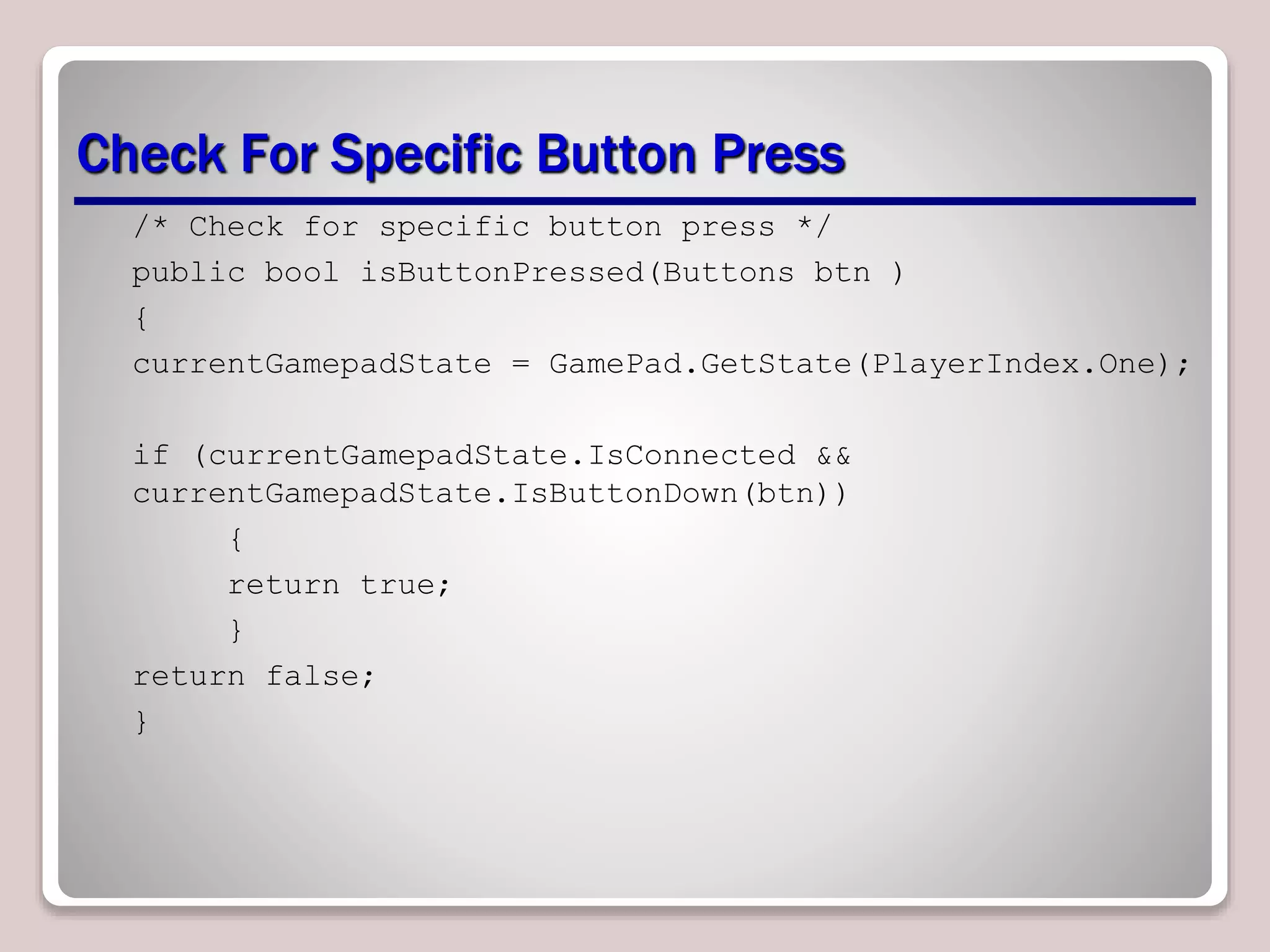 Check For Specific Button Press
/* Check for specific button press */
public bool isButtonPressed(Buttons btn )
{
currentGamepadState = GamePad.GetState(PlayerIndex.One);
if (currentGamepadState.IsConnected &&
currentGamepadState.IsButtonDown(btn))
{
return true;
}
return false;
}
 