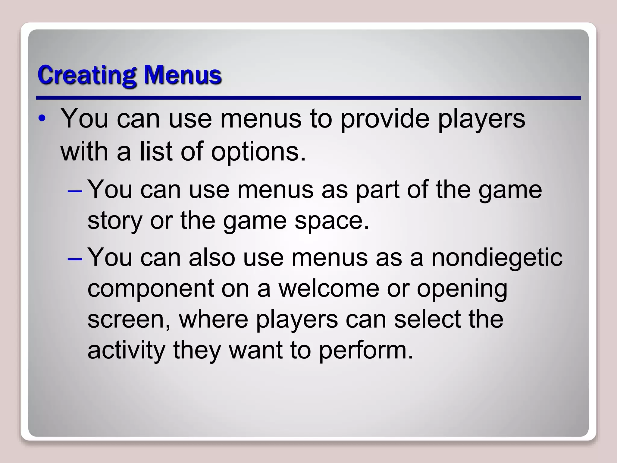 Creating Menus
• You can use menus to provide players
with a list of options.
– You can use menus as part of the game
story or the game space.
– You can also use menus as a nondiegetic
component on a welcome or opening
screen, where players can select the
activity they want to perform.
 