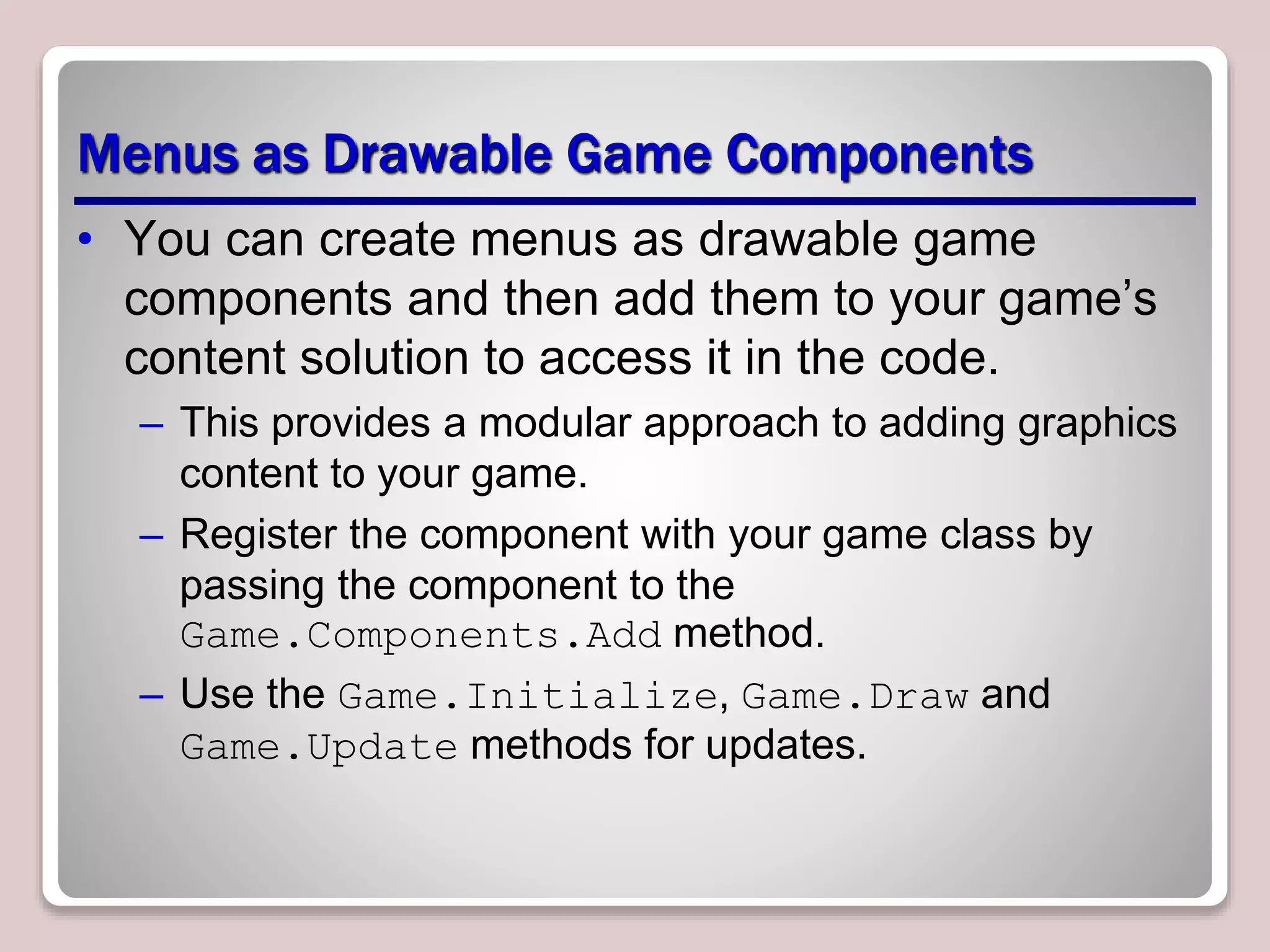 Menus as Drawable Game Components
• You can create menus as drawable game
components and then add them to your game’s
content solution to access it in the code.
– This provides a modular approach to adding graphics
content to your game.
– Register the component with your game class by
passing the component to the
Game.Components.Add method.
– Use the Game.Initialize, Game.Draw and
Game.Update methods for updates.
 