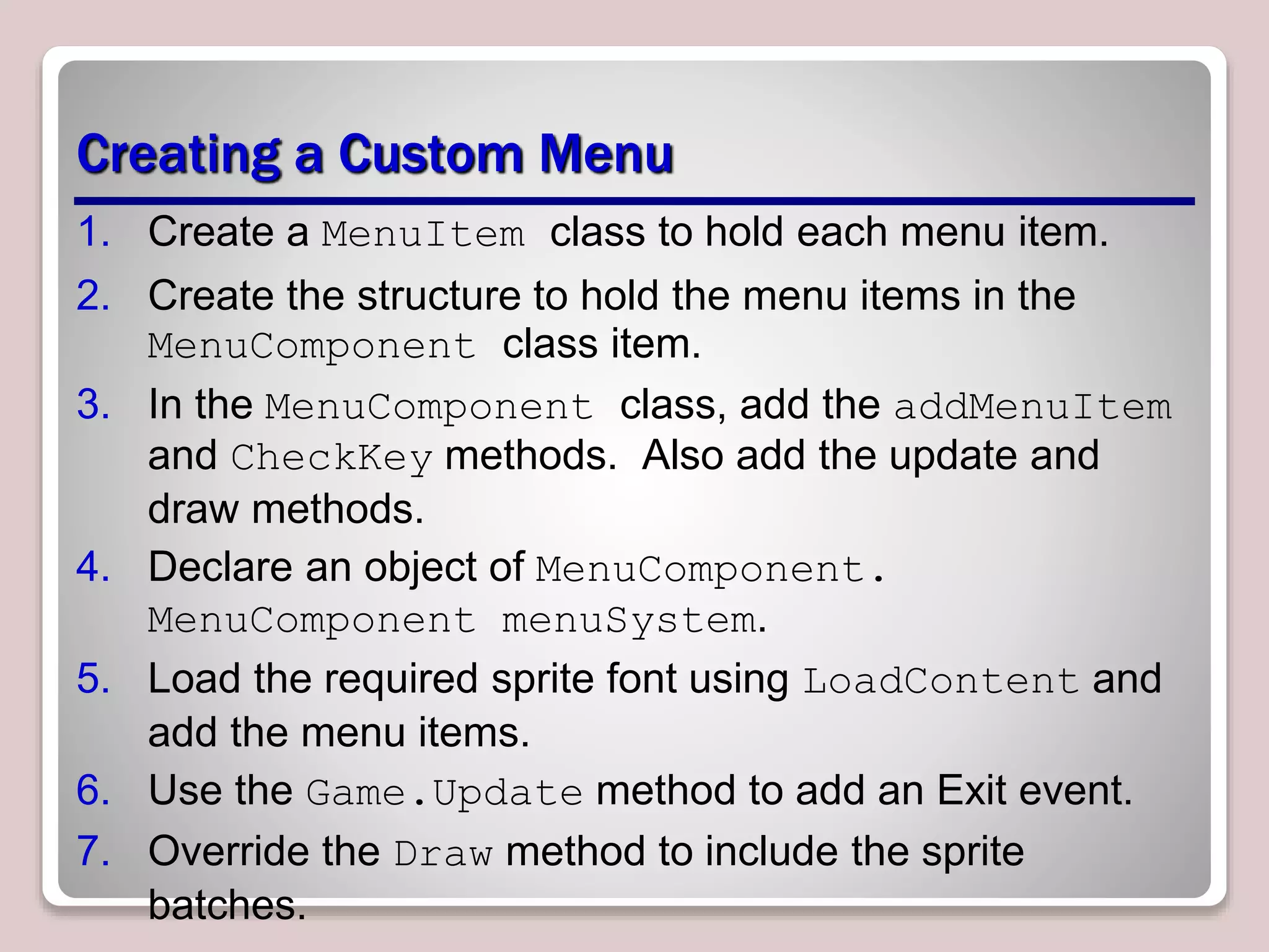 Creating a Custom Menu
1. Create a MenuItem class to hold each menu item.
2. Create the structure to hold the menu items in the
MenuComponent class item.
3. In the MenuComponent class, add the addMenuItem
and CheckKey methods. Also add the update and
draw methods.
4. Declare an object of MenuComponent.
MenuComponent menuSystem.
5. Load the required sprite font using LoadContent and
add the menu items.
6. Use the Game.Update method to add an Exit event.
7. Override the Draw method to include the sprite
batches.
 