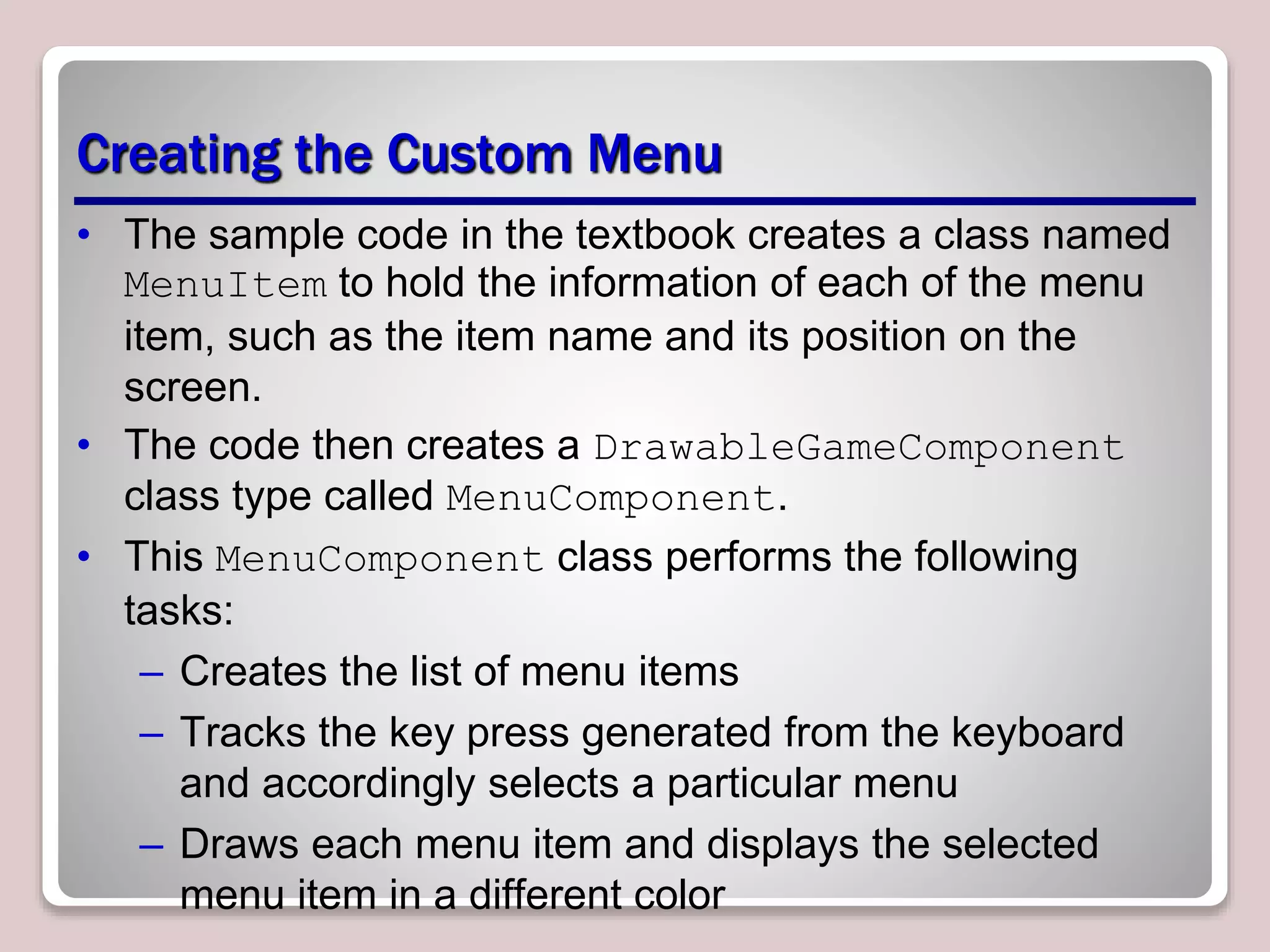 Creating the Custom Menu
• The sample code in the textbook creates a class named
MenuItem to hold the information of each of the menu
item, such as the item name and its position on the
screen.
• The code then creates a DrawableGameComponent
class type called MenuComponent.
• This MenuComponent class performs the following
tasks:
– Creates the list of menu items
– Tracks the key press generated from the keyboard
and accordingly selects a particular menu
– Draws each menu item and displays the selected
menu item in a different color
 