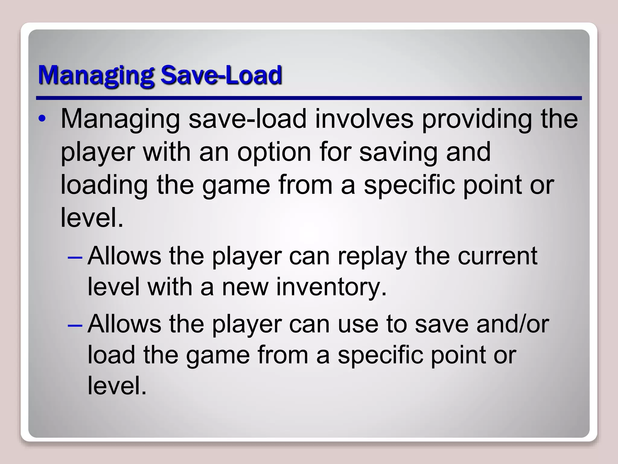 Managing Save-Load
• Managing save-load involves providing the
player with an option for saving and
loading the game from a specific point or
level.
– Allows the player can replay the current
level with a new inventory.
– Allows the player can use to save and/or
load the game from a specific point or
level.
 