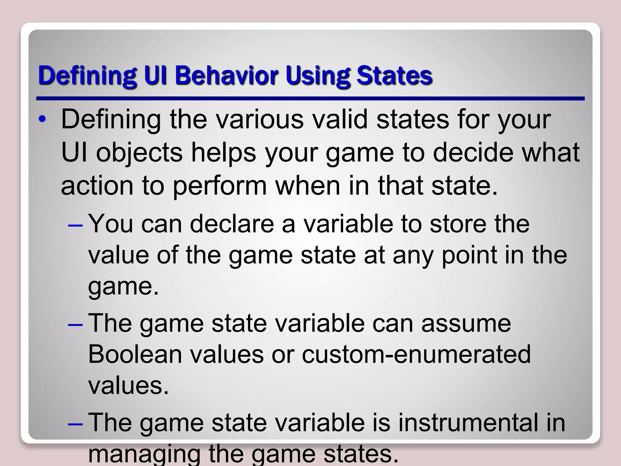 Defining UI Behavior Using States
• Defining the various valid states for your
UI objects helps your game to decide what
action to perform when in that state.
– You can declare a variable to store the
value of the game state at any point in the
game.
– The game state variable can assume
Boolean values or custom-enumerated
values.
– The game state variable is instrumental in
managing the game states.
 