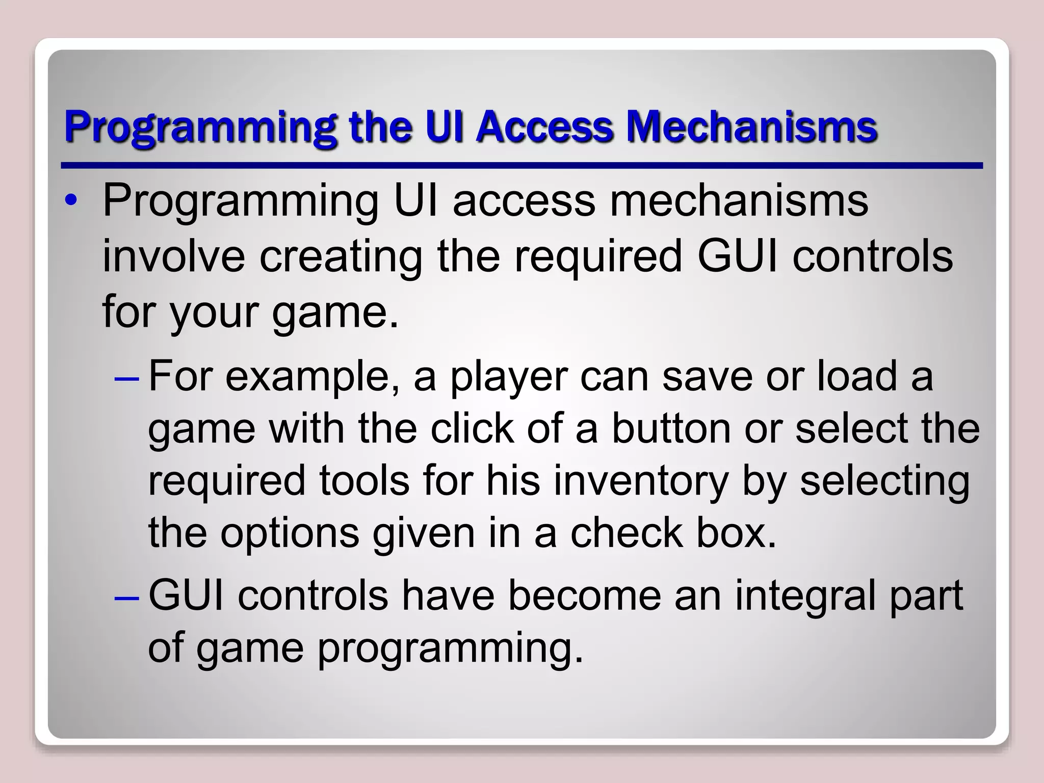 Programming the UI Access Mechanisms
• Programming UI access mechanisms
involve creating the required GUI controls
for your game.
– For example, a player can save or load a
game with the click of a button or select the
required tools for his inventory by selecting
the options given in a check box.
– GUI controls have become an integral part
of game programming.
 