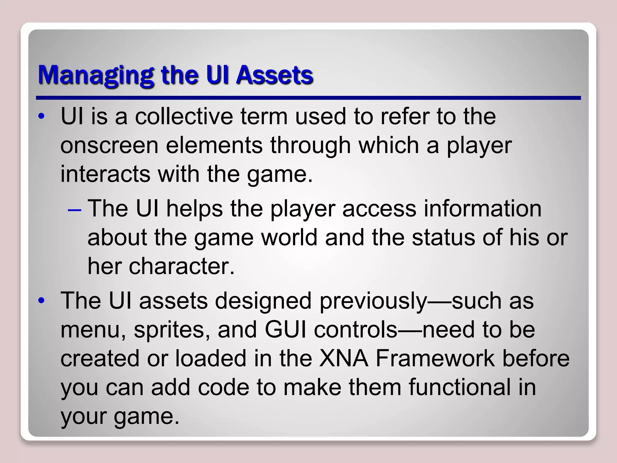Managing the UI Assets
• UI is a collective term used to refer to the
onscreen elements through which a player
interacts with the game.
– The UI helps the player access information
about the game world and the status of his or
her character.
• The UI assets designed previously—such as
menu, sprites, and GUI controls—need to be
created or loaded in the XNA Framework before
you can add code to make them functional in
your game.
 
