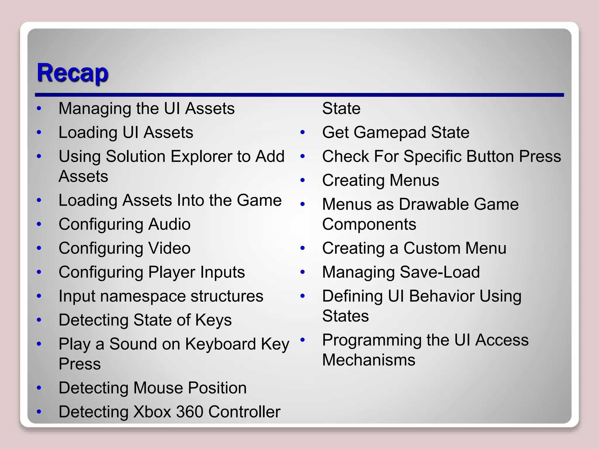 Recap
• Managing the UI Assets
• Loading UI Assets
• Using Solution Explorer to Add
Assets
• Loading Assets Into the Game
• Configuring Audio
• Configuring Video
• Configuring Player Inputs
• Input namespace structures
• Detecting State of Keys
• Play a Sound on Keyboard Key
Press
• Detecting Mouse Position
• Detecting Xbox 360 Controller
State
• Get Gamepad State
• Check For Specific Button Press
• Creating Menus
• Menus as Drawable Game
Components
• Creating a Custom Menu
• Managing Save-Load
• Defining UI Behavior Using
States
• Programming the UI Access
Mechanisms
 
