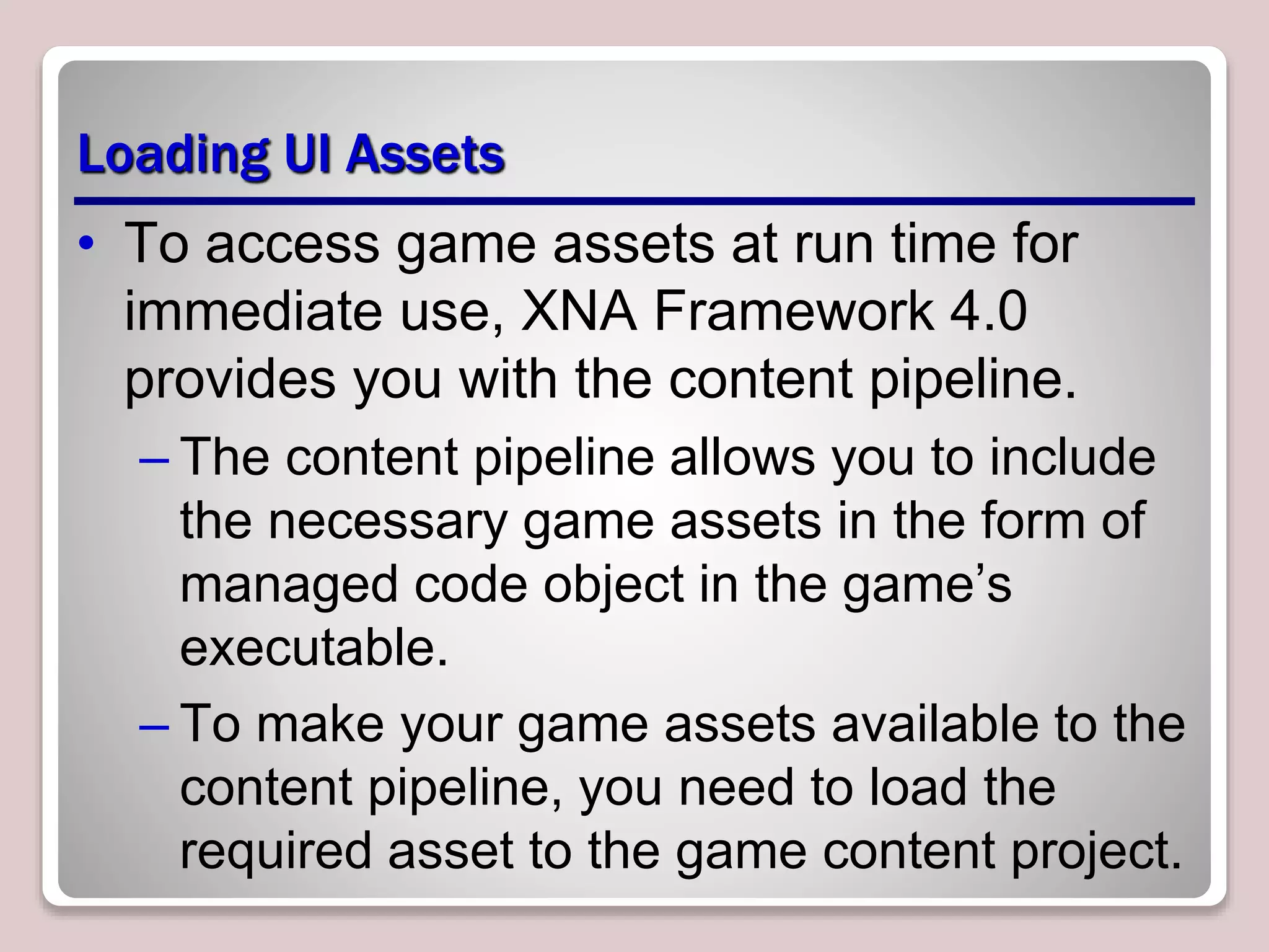 Loading UI Assets
• To access game assets at run time for
immediate use, XNA Framework 4.0
provides you with the content pipeline.
– The content pipeline allows you to include
the necessary game assets in the form of
managed code object in the game’s
executable.
– To make your game assets available to the
content pipeline, you need to load the
required asset to the game content project.
 