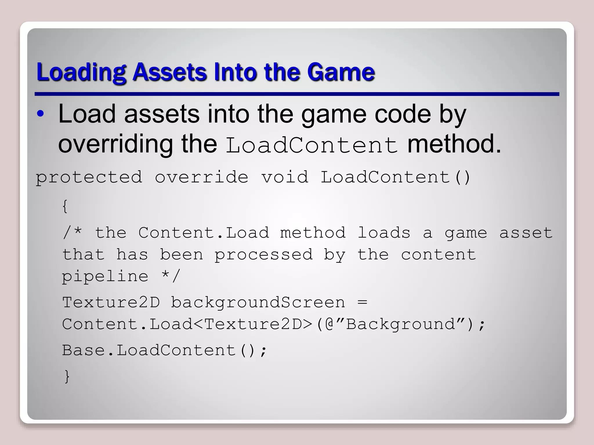 Loading Assets Into the Game
• Load assets into the game code by
overriding the LoadContent method.
protected override void LoadContent()
{
/* the Content.Load method loads a game asset
that has been processed by the content
pipeline */
Texture2D backgroundScreen =
Content.Load<Texture2D>(@”Background”);
Base.LoadContent();
}
 
