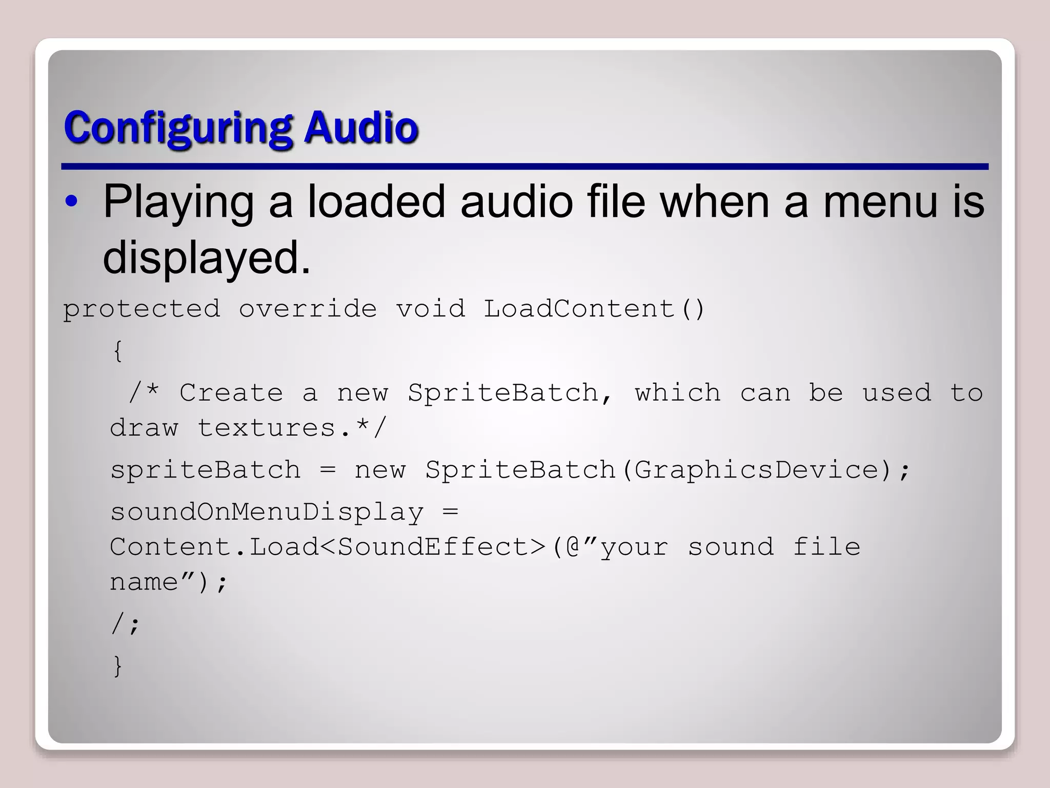 Configuring Audio
• Playing a loaded audio file when a menu is
displayed.
protected override void LoadContent()
{
/* Create a new SpriteBatch, which can be used to
draw textures.*/
spriteBatch = new SpriteBatch(GraphicsDevice);
soundOnMenuDisplay =
Content.Load<SoundEffect>(@”your sound file
name”);
/;
}
 