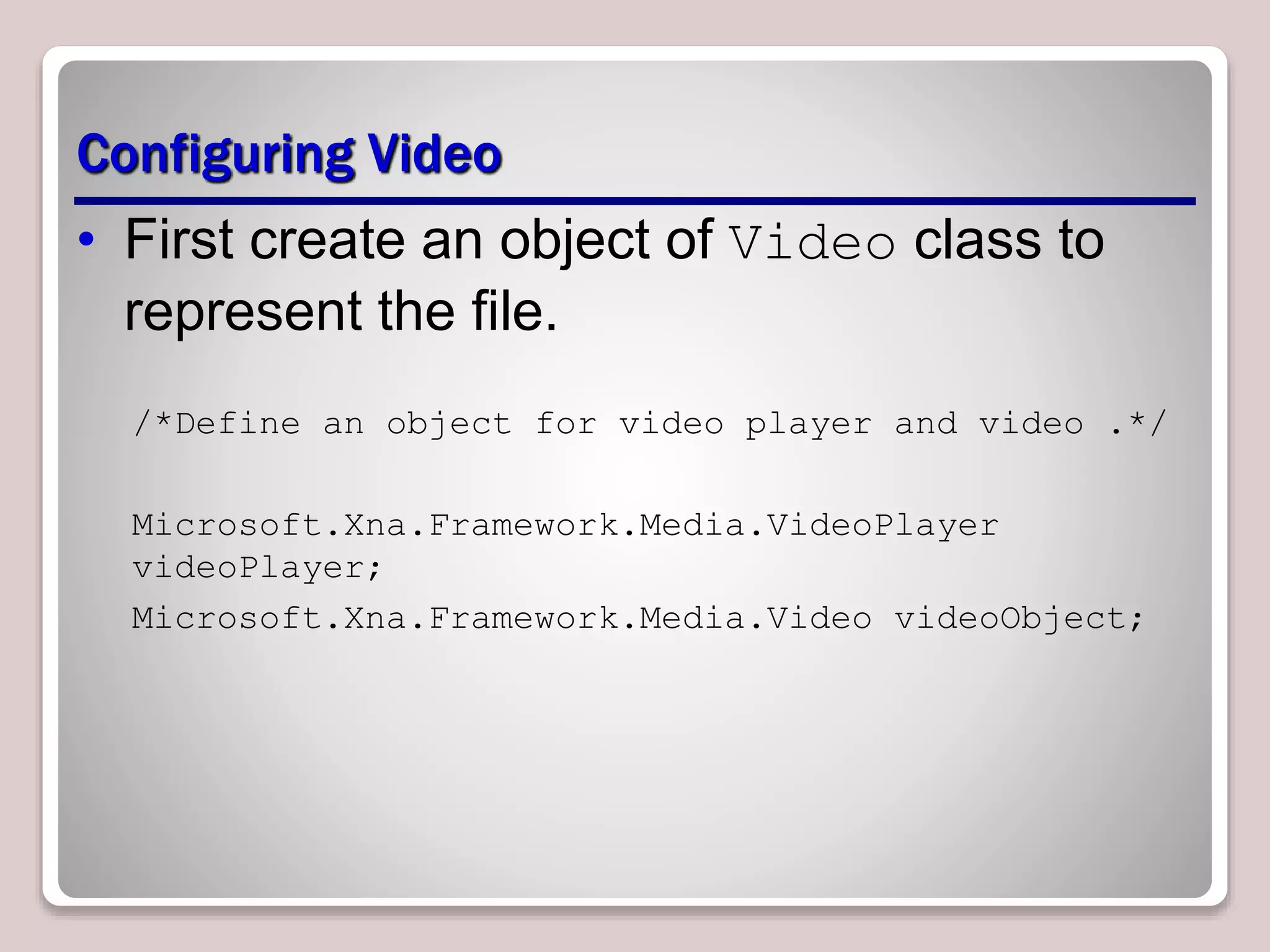 Configuring Video
• First create an object of Video class to
represent the file.
/*Define an object for video player and video .*/
Microsoft.Xna.Framework.Media.VideoPlayer
videoPlayer;
Microsoft.Xna.Framework.Media.Video videoObject;
 