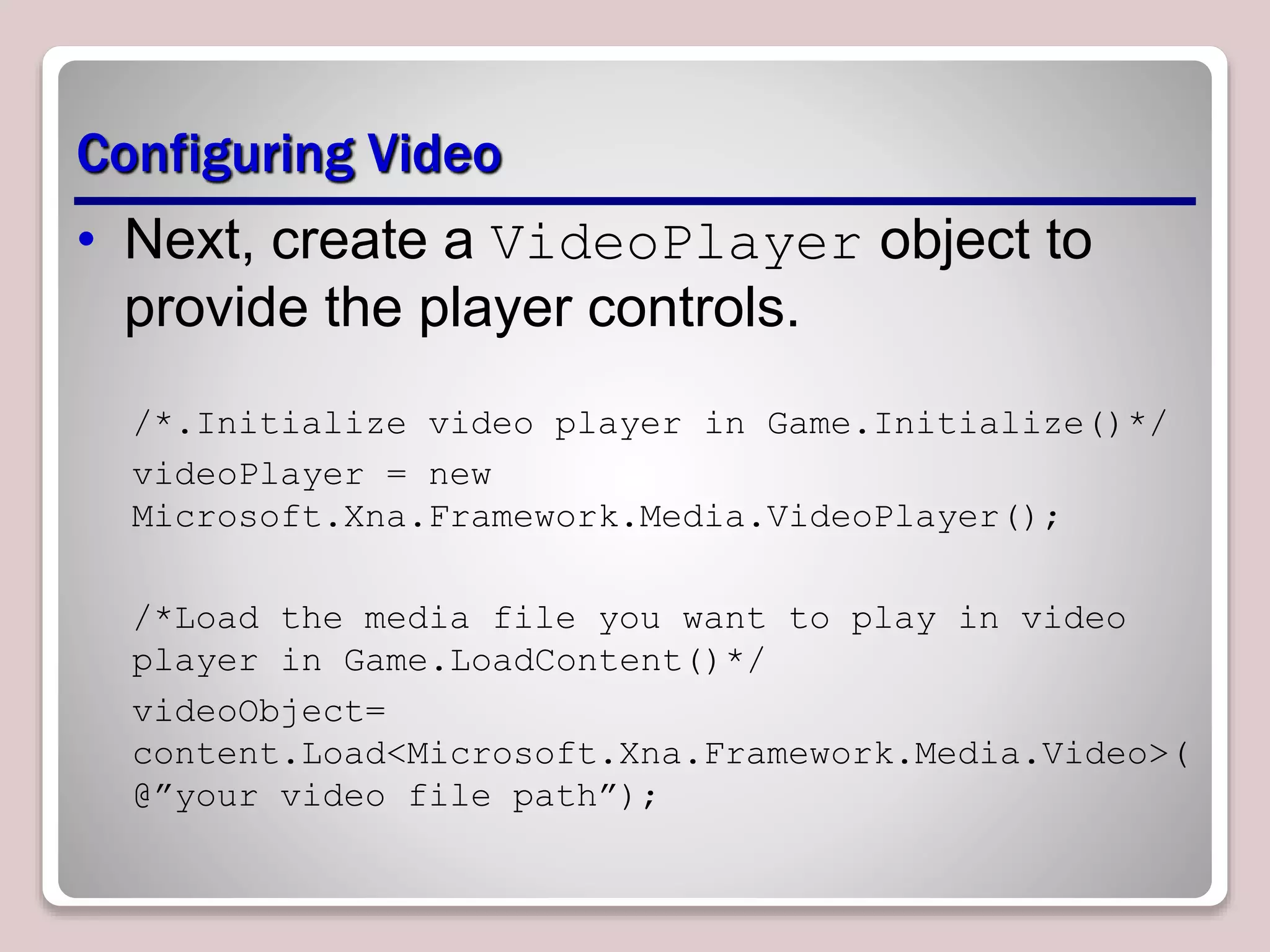 Configuring Video
• Next, create a VideoPlayer object to
provide the player controls.
/*.Initialize video player in Game.Initialize()*/
videoPlayer = new
Microsoft.Xna.Framework.Media.VideoPlayer();
/*Load the media file you want to play in video
player in Game.LoadContent()*/
videoObject=
content.Load<Microsoft.Xna.Framework.Media.Video>(
@”your video file path”);
 