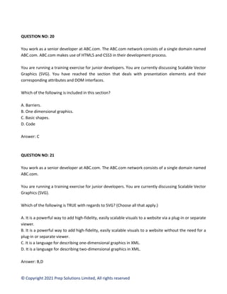 © Copyright 2021 Prep Solutions Limited, All rights reserved
QUESTION NO: 20
You work as a senior developer at ABC.com. The ABC.com network consists of a single domain named
ABC.com. ABC.com makes use of HTML5 and CSS3 in their development process.
You are running a training exercise for junior developers. You are currently discussing Scalable Vector
Graphics (SVG). You have reached the section that deals with presentation elements and their
corresponding attributes and DOM interfaces.
Which of the following is included in this section?
A. Barriers.
B. One dimensional graphics.
C. Basic shapes.
D. Code
Answer: C
QUESTION NO: 21
You work as a senior developer at ABC.com. The ABC.com network consists of a single domain named
ABC.com.
You are running a training exercise for junior developers. You are currently discussing Scalable Vector
Graphics (SVG).
Which of the following is TRUE with regards to SVG? (Choose all that apply.)
A. It is a powerful way to add high-fidelity, easily scalable visuals to a website via a plug-in or separate
viewer.
B. It is a powerful way to add high-fidelity, easily scalable visuals to a website without the need for a
plug-in or separate viewer.
C. It is a language for describing one-dimensional graphics in XML.
D. It is a language for describing two-dimensional graphics in XML.
Answer: B,D
 