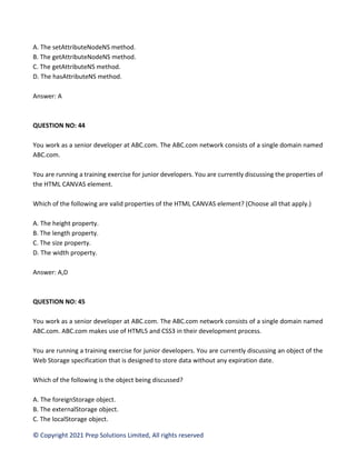 © Copyright 2021 Prep Solutions Limited, All rights reserved
A. The setAttributeNodeNS method.
B. The getAttributeNodeNS method.
C. The getAttributeNS method.
D. The hasAttributeNS method.
Answer: A
QUESTION NO: 44
You work as a senior developer at ABC.com. The ABC.com network consists of a single domain named
ABC.com.
You are running a training exercise for junior developers. You are currently discussing the properties of
the HTML CANVAS element.
Which of the following are valid properties of the HTML CANVAS element? (Choose all that apply.)
A. The height property.
B. The length property.
C. The size property.
D. The width property.
Answer: A,D
QUESTION NO: 45
You work as a senior developer at ABC.com. The ABC.com network consists of a single domain named
ABC.com. ABC.com makes use of HTML5 and CSS3 in their development process.
You are running a training exercise for junior developers. You are currently discussing an object of the
Web Storage specification that is designed to store data without any expiration date.
Which of the following is the object being discussed?
A. The foreignStorage object.
B. The externalStorage object.
C. The localStorage object.
 