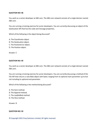 © Copyright 2021 Prep Solutions Limited, All rights reserved
QUESTION NO: 48
You work as a senior developer at ABC.com. The ABC.com network consists of a single domain named
ABC.com.
You are running a training exercise for junior developers. You are currently discussing an object of the
Geolocation API that has the code and message properties.
Which of the following is the object being discussed?
A. The Coordinates object.
B. The Geolocation object.
C. The PositionError object.
D. The Position object.
Answer: C
QUESTION NO: 49
You work as a senior developer at ABC.com. The ABC.com network consists of a single domain named
ABC.com.
You are running a training exercise for junior developers. You are currently discussing a method of the
File API that returns a new Blob object with bytes ranging from its optional start parameter up to but
not including its optional end parameter.
Which of the following is the method being discussed?
A. The Item method.
B. The Append method.
C. The readAsBlob method.
D. The Slice method.
Answer: D
QUESTION NO: 50
 