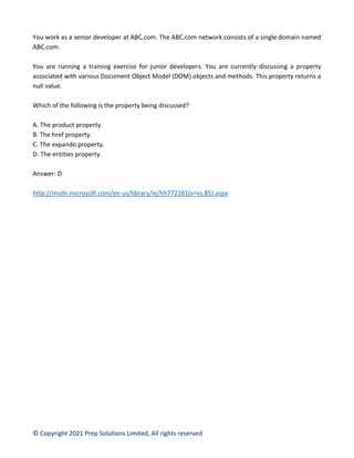 © Copyright 2021 Prep Solutions Limited, All rights reserved
You work as a senior developer at ABC.com. The ABC.com network consists of a single domain named
ABC.com.
You are running a training exercise for junior developers. You are currently discussing a property
associated with various Document Object Model (DOM) objects and methods. This property returns a
null value.
Which of the following is the property being discussed?
A. The product property.
B. The href property.
C. The expando property.
D. The entities property.
Answer: D
http://msdn.microsoft.com/en-us/library/ie/hh772281(v=vs.85).aspx
 