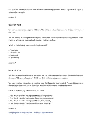© Copyright 2021 Prep Solutions Limited, All rights reserved
D. It pulls the element out of the flow of the document and positions it without regard to the layout of
surrounding elements.
Answer: B
QUESTION NO: 5
You work as a senior developer at ABC.com. The ABC.com network consists of a single domain named
ABC.com.
You are running a training exercise for junior developers. You are currently discussing an event that is
triggered when a user places a touch point on the touch surface.
Which of the following is the event being discussed?
A. Touchstart
B. Touchcancel
C. Touchend
D. Touchmove
Answer: A
QUESTION NO: 6
You work as a senior developer at ABC.com. The ABC.com network consists of a single domain named
ABC.com. ABC.com makes use of HTML5 and CSS3 in their development process.
You have received instructions to create a page that has script tags included. You want to access an
element by id by making use of JavaScript. You then want to add a class to the element.
Which of the following actions should you take?
A. You should consider making use of the classList property.
B. You should consider making use of the className property.
C. You should consider making use of the tagUrn property.
D. You should consider making use of the name property.
Answer: B
 