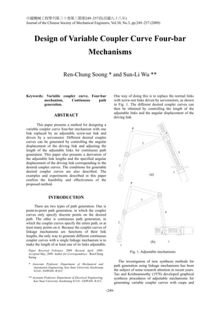 中國機械工程學刊第三十卷第三期第249~257頁(民國九十八年)
Journal of the Chinese Society of Mechanical Engineers, Vol.30, No.3, pp.249~257 (2009)
-249-
5
1
P
1
2
3
4
Design of Variable Coupler Curve Four-bar
Mechanisms
Ren-Chung Soong * and Sun-Li Wu **
Keywords: Variable coupler curve, Four-bar
mechanism, Continuous path
generation.
ABSTRACT
This paper presents a method for designing a
variable coupler curve four-bar mechanism with one
link replaced by an adjustable screw-nut link and
driven by a servomotor. Different desired coupler
curves can be generated by controlling the angular
displacement of the driving link and adjusting the
length of the adjustable links for continuous path
generation. This paper also presents a derivation of
the adjustable link lengths and the specified angular
displacement of the driving link corresponding to the
desired coupler curves. The conditions for generable
desired coupler curves are also described. The
examples and experiments described in this paper
confirm the feasibility and effectiveness of the
proposed method.
INTRODUCTION
There are two types of path generation. One is
point-to-point path generation, in which the coupler
curves only specify discrete points on the desired
path. The other is continuous path generation, in
which the coupler curves specify the entire path, or at
least many points on it. Because the coupler curves of
linkage mechanisms are functions of their link
lengths, the only way to generate different continuous
coupler curves with a single linkage mechanism is to
make the length of at least one of its links adjustable.
One way of doing this is to replace the normal links
with screw-nut links driven by servomotors, as shown
in Fig. 1. The different desired coupler curves can
then be obtained by controlling the length of the
adjustable links and the angular displacement of the
driving link.
The investigation of new synthesis methods for
path generation using linkage mechanisms has been
the subject of some research attention in recent years.
Tao and Krishnamoothy (1978) developed graphical
synthesis procedures of adjustable mechanisms for
generating variable coupler curves with cusps and
Paper Received February, 2009. Revised April, 2009.
Accepted May, 2009. Author for Correspondence: Ren-Chung
Soong
* Associate Professor, Department of Mechanical and
Automation Engineering, Kao Yuan University, Kaohsiung
82141, TAIWAIN, R.O.C.
** Assistant Professor, Department of Electrical Engineering,
Kao Yuan University, Kaohsiung 82141, TAIWAIN, R.O.C.
1
2
3
4
5
P
1
(a)
(b)
Fig. 1. Adjustable mechanisms
 