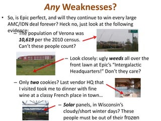 Any Weaknesses?
• So, is Epic perfect, and will they continue to win every large
AMC/IDN deal forever? Heck no, just look at the following
evidence:
– The population of Verona was
10,619 per the 2010 census.
Can’t these people count?
– Look closely: ugly weeds all over the
front lawn at Epic’s “Intergalactic
Headquarters!” Don’t they care?
– Only two cookies? Last vendor HQ that
I visited took me to dinner with fine
wine at a classy French place in town…
– Solar panels, in Wisconsin’s
cloudy/short winter days? These
people must be out of their frozen
 