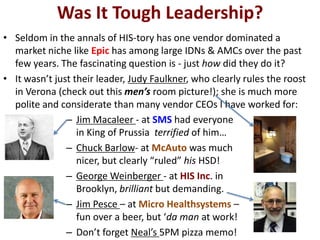 Was It Tough Leadership?
• Seldom in the annals of HIS-tory has one vendor dominated a
market niche like Epic has among large IDNs & AMCs over the past
few years. The fascinating question is - just how did they do it?
• It wasn’t just their leader, Judy Faulkner, who clearly rules the roost
in Verona (check out this men’s room picture!); she is much more
polite and considerate than many vendor CEOs I have worked for:
– Jim Macaleer - at SMS had everyone
in King of Prussia terrified of him…
– Chuck Barlow- at McAuto was much
nicer, but clearly “ruled” his HSD!
– George Weinberger - at HIS Inc. in
Brooklyn, brilliant but demanding.
– Jim Pesce – at Micro Healthsystems –
fun over a beer, but ‘da man at work!
– Don’t forget Neal’s 5PM pizza memo!
 