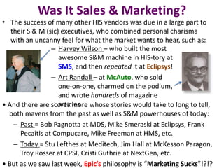 Was It Sales & Marketing?
• The success of many other HIS vendors was due in a large part to
their S & M (sic) executives, who combined personal charisma
with an uncanny feel for what the market wants to hear, such as:
– Harvey Wilson – who built the most
awesome S&M machine in HIS-tory at
SMS, and then repeated it at Eclipsys!
– Art Randall – at McAuto, who sold
one-on-one, charmed on the podium,
and wrote hundreds of magazine
articles…• And there are scores more whose stories would take to long to tell,
both mavens from the past as well as S&M powerhouses of today:
– Past = Bob Pagnotta at MDS, Mike Smeraski at Eclipsys, Frank
Pecaitis at Compucare, Mike Freeman at HMS, etc.
– Today = Stu Lefthes at Meditech, Jim Hall at McKesson Paragon,
Troy Rosser at CPSI, Cristi Guthrie at NextGen, etc.
• But as we saw last week, Epic’s philosophy is “Marketing Sucks”!?!?
 
