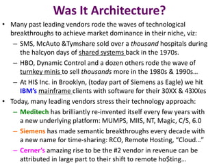 Was It Architecture?
• Many past leading vendors rode the waves of technological
breakthroughs to achieve market dominance in their niche, viz:
– SMS, McAuto &Tymshare sold over a thousand hospitals during
the halcyon days of shared systems back in the 1970s.
– HBO, Dynamic Control and a dozen others rode the wave of
turnkey minis to sell thousands more in the 1980s & 1990s…
– At HIS Inc. in Brooklyn, (today part of Siemens as Eagle) we hit
IBM’s mainframe clients with software for their 30XX & 43XXes
• Today, many leading vendors stress their technology approach:
– Meditech has brilliantly re-invented itself every few years with
a new underlying platform: MUMPS, MIIS, NT, Magic, C/S, 6.0
– Siemens has made semantic breakthroughs every decade with
a new name for time-sharing: RCO, Remote Hosting, “Cloud…”
– Cerner’s amazing rise to be the #2 vendor in revenue can be
attributed in large part to their shift to remote ho$ting…
 