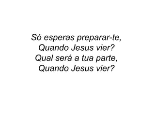 Só esperas preparar-te,
Quando Jesus vier?
Qual será a tua parte,
Quando Jesus vier?
 