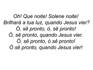 Oh! Que noite! Solene noite!
Brilhará a tua luz, quando Jesus vier?
Ó, sê pronto, ó, sê pronto!
Ó, sê pronto, quando Jesus vier.
Ó, sê pronto, ó sê pronto!
Ó sê pronto, quando Jesus vier!
 