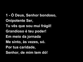 1 - Ó Deus, Senhor bondoso,
Onipotente Ser,
Tu vês que sou mui frágil!
Grandioso é teu poder!
Em meio da jornada
Me sinto, às vezes, só.
Por tua caridade,
Senhor, de mim tem dó!
 