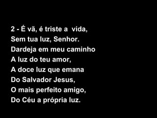 2 - É vã, é triste a vida,
Sem tua luz, Senhor.
Dardeja em meu caminho
A luz do teu amor,
A doce luz que emana
Do Salvador Jesus,
O mais perfeito amigo,
Do Céu a própria luz.
 