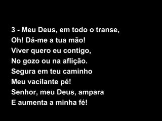 3 - Meu Deus, em todo o transe,
Oh! Dá-me a tua mão!
Viver quero eu contigo,
No gozo ou na aflição.
Segura em teu caminho
Meu vacilante pé!
Senhor, meu Deus, ampara
E aumenta a minha fé!
 