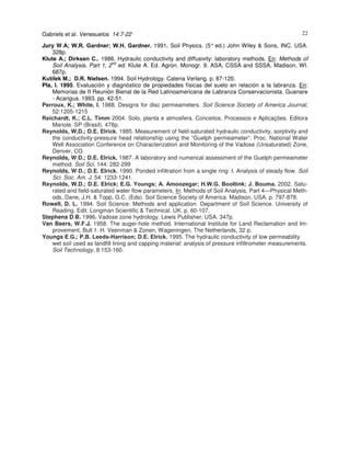 Gabriels et al. Venesuelos 14:7-22

22

Jury W.A; W.R. Gardner; W.H. Gardner. 1991. Soil Physics. (5° ed.) John Wiley & Sons, INC. USA.
328p.
Klute A.; Dirksen C.. 1986. Hydraulic conductivity and diffusivity: laboratory methods. En: Methods of
Soil Analysis, Part 1, 2nd ed. Klute A. Ed. Agron. Monogr. 9. ASA, CSSA and SSSA, Madison, WI.
687p.
Kutílek M.; D.R. Nielsen. 1994. Soil Hydrology. Catena Verlang. p. 87-120.
Pla, I. 1995. Evaluación y diagnóstico de propiedades físicas del suelo en relación a la labranza. En:
Memorias de II Reunión Bienal de la Red Latinoamericana de Labranza Conservacionista. Guanare
- Acarigua. 1993. pp. 42-51.
Perroux, K.; White, I. 1988. Designs for disc permeameters. Soil Science Society of America Journal,
52:1205-1215
Reichardt, K.; C.L. Timm 2004. Solo, planta e atmosfera. Conceitos, Processos e Aplicações. Editora
Manole. SP (Brasil). 478p.
Reynolds, W,D.; D.E. Elrick. 1985. Measurement of field-saturated hydraulic conductivity, sorptivity and
the conductivity-pressure head relationship using the “Guelph permeameter”. Proc. National Water
Well Association Conference on Characterization and Monitoring of the Vadose (Unsaturated) Zone,
Denver, CO.
Reynolds, W.D.; D.E. Elrick, 1987. A laboratory and numerical assessment of the Guelph permeameter
method. Soil Sci. 144: 282-299
Reynolds, W.D.; D.E. Elrick. 1990. Ponded infiltration from a single ring: I. Analysis of steady flow. Soil
Sci. Soc. Am. J. 54: 1233-1241.
Reynolds, W.D.; D.E. Elrick; E.G. Youngs; A. Amoozegar; H.W.G. Booltink; J. Bouma. 2002. Saturated and field-saturated water flow parameters. In: Methods of Soil Analysis, Part 4—Physical Methods, Dane, J.H. & Topp, G.C. (Eds). Soil Science Society of America. Madison, USA. p. 797-878.
Rowell, D. L. 1994. Soil Science: Methods and application. Department of Soil Science. University of
Reading. Edit. Longman Scientific & Technical. UK. p. 60-107.
Stephens D.B. 1996. Vadose zone hydrology. Lewis Publisher. USA. 347p.
Van Beers, W.F.J. 1958. The auger-hole method. International Institute for Land Reclamation and Improvement, Bull 1. H. Veenman & Zonen, Wageningen, The Netherlands, 32 p.
Youngs E.G.; P.B. Leeds-Harrison; D.E. Elrick. 1995. The hydraulic conductivity of low permeability
wet soil used as landfill lining and capping material: analysis of pressure infiltrometer measurements.
Soil Technology, 8:153-160.

 