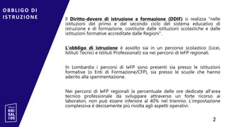 ll Diritto-dovere di istruzione e formazione (DDIF) si realizza “nelle
istituzioni del primo e del secondo ciclo del sistema educativo di
istruzione e di formazione, costituite dalle istituzioni scolastiche e dalle
istituzioni formative accreditate dalle Regioni”.
L’obbligo di istruzione è assolto sia in un percorso scolastico (Licei,
Istituti Tecnici e Istituti Professionali) sia nei percorsi di IeFP regionali.
In Lombardia i percorsi di IeFP sono presenti sia presso le istituzioni
formative (o Enti di Formazione/CFP), sia presso le scuole che hanno
aderito alla sperimentazione.
Nei percorsi di IeFP regionali la percentuale delle ore dedicate all’area
tecnico professionale da sviluppare attraverso un forte ricorso ai
laboratori, non può essere inferiore al 40% nel triennio. L’impostazione
complessiva è decisamente più rivolta agli aspetti operativi.
OBBLIGO DI
ISTRUZIONE
2
2
 