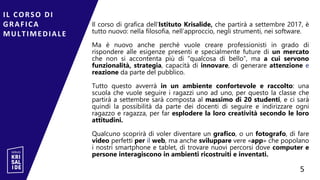 Il corso di grafica dell’Istituto Krisalide, che partirà a settembre 2017, è
tutto nuovo: nella filosofia, nell’approccio, negli strumenti, nei software.
Ma è nuovo anche perché vuole creare professionisti in grado di
rispondere alle esigenze presenti e specialmente future di un mercato
che non si accontenta più di “qualcosa di bello”, ma a cui servono
funzionalità, strategia, capacità di innovare, di generare attenzione e
reazione da parte del pubblico.
Tutto questo avverrà in un ambiente confortevole e raccolto: una
scuola che vuole seguire i ragazzi uno ad uno, per questo la classe che
partirà a settembre sarà composta al massimo di 20 studenti, e ci sarà
quindi la possibilità da parte dei docenti di seguire e indirizzare ogni
ragazzo e ragazza, per far esplodere la loro creatività secondo le loro
attitudini.
Qualcuno scoprirà di voler diventare un grafico, o un fotografo, di fare
video perfetti per il web, ma anche sviluppare vere «app» che popolano
i nostri smartphone e tablet, di trovare nuovi percorsi dove computer e
persone interagiscono in ambienti ricostruiti e inventati.
IL CORSO DI
GRAFICA
MULTIMEDIALE
5
5
 