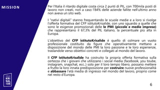 Per l’Italia il ritardo digitale costa circa 2 punti di PIL, con 700mila posti di
lavoro non creati, non a caso l’84% delle aziende fallite nell’ultimo anno
non aveva un sito web.
I “nativi digitali” stanno frequentando le scuole medie e a loro si rivolge
l’offerta formativa del CFP istitutoKrisalide, con uno sguardo a quelle che
sono le esigenze promozionali delle le PMI (piccole e medie imprese)
che rappresentano il 67,3% del PIL italiano, la percentuale più alta in
Europa.
L’obiettivo del CFP istitutoKrisalide è quello di colmare un vuoto
professionale costituito da figure che operativamente mettano a
disposizione del mondo delle PMI la loro passione e le loro esperienze,
traslandole verso obiettivi concreti e collegati al mondo del lavoro.
Il CFP istitutoKrisalide ha costruito la propria offerta formativa sulla
certezza che i giovani che utilizzano i social media (facebook, you toube,
instagram, snapchat, ecc..) solo per il loro tempo libero, possano mettere
a frutto la loro innata predisposizione per costruire nuove professionalità
e abbassare l’età media di ingresso nel mondo del lavoro, proprio come
nel resto d’Europa.
MISSION 6
6
 