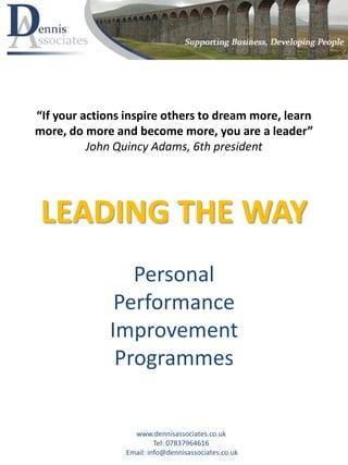 LEADING THE WAY
Personal
Performance
Improvement
Programmes
www.dennisassociates.co.uk
Tel: 07837964616
Email: info@dennisassociates.co.uk
“If your actions inspire others to dream more, learn
more, do more and become more, you are a leader”
John Quincy Adams, 6th president
 