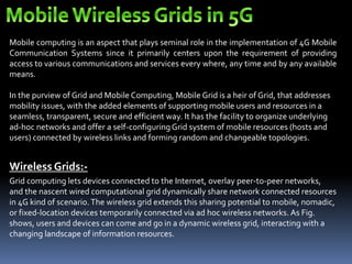 Mobile computing is an aspect that plays seminal role in the implementation of 4G Mobile
Communication Systems since it primarily centers upon the requirement of providing
access to various communications and services every where, any time and by any available
means.
In the purview of Grid and Mobile Computing, Mobile Grid is a heir of Grid, that addresses
mobility issues, with the added elements of supporting mobile users and resources in a
seamless, transparent, secure and efficient way. It has the facility to organize underlying
ad-hoc networks and offer a self-configuringGrid system of mobile resources (hosts and
users) connected by wireless links and forming random and changeable topologies.
Wireless Grids:-
Grid computing lets devices connected to the Internet, overlay peer-to-peer networks,
and the nascent wired computational grid dynamically share network connected resources
in 4G kind of scenario.The wireless grid extends this sharing potential to mobile, nomadic,
or fixed-location devices temporarily connected via ad hoc wireless networks. As Fig.
shows, users and devices can come and go in a dynamic wireless grid, interacting with a
changing landscape of information resources.
 