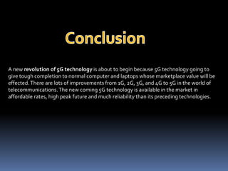 A new revolution of 5G technology is about to begin because 5G technology going to
give tough completion to normal computer and laptops whose marketplace value will be
effected.There are lots of improvements from 1G, 2G, 3G, and 4G to 5G in the world of
telecommunications.The new coming 5G technology is available in the market in
affordable rates, high peak future and much reliability than its preceding technologies.
 