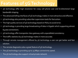• 5G technology offer high resolution for crazy cell phone user and bi-directional large
bandwidth shaping.
• The advanced billing interfaces of 5G technology makes it more attractive and effective.
• 5G technology also providing subscriber supervision tools for fast action.
• The high quality services of 5G technology based on Policy to avoid error.
• 5G technology is providing large broadcasting of data in Gigabit which supporting almost
65,000 connections.
• 5G technology offer transporter class gateway with unparalleled consistency.
• The traffic statistics by 5G technology makes it more accurate.
• Through remote management offered by 5G technology a user can get better and fast
solution.
• The remote diagnostics also a great feature of 5G technology.
• The 5G technology is providing up to 25 Mbps connectivity speed.
• The 5G technology also support virtual private network.
Features of 5GTechnology
 