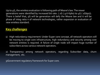Up to 4G, the wireless evaluation is following path of Moore’s law.The newer
generations were identified by increased bit rate. ( 2G ( 9.6 Kpbs) to 4G ( 1Gbps)).
There is belief that, 5G will be generation will defy the Moore law and it will be
phase of integ ratio n of network technologies, rather expansion or evaluation of
new wireless standard.
Key challenges
1) High redundancy requirement: Under Super core concept, all network operators will
be moving to single core infrastructure, high redundancy and security among core
network entities is required. A failure of single node will impact huge number of
subscribers across various network operators.
2) Transparency among network operators, regarding Subscriber data, churn
management, etc.
3)Government regulatory framework for Super core.
 