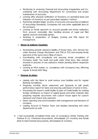 Chintan Soni Page 2 of 3
Mobile: 07765 258553
Email: tirthankar_datta@hotmail.com
 Monitoring & reviewing Financial and Accounting irregularities and Co-
ordinating with Accounting Department for correctness and proper
maintenance of accounts.
 Looking after physical verification of Inventory on periodical basis and
Valuation of Inventory as per prescribed valuation method.
 Examining detailed ledger scrutiny of accounts and assuring compliance
of Accounting Standards, Companies Act and other applicable laws to
the company.
 Looking at timely payment to account payable and timely realization
from account receivable. Also handling process of Legal suit filed
against account receivable parties.
 Assisting in preparation of Budget, Costing and MIS report for
management.
 Direct & Indirect Taxation:
 Ascertaining periodic statutory liability of Excise Duty, VAT, Service Tax
under Reverse Charge Mechanism and TDS & TCS and ensuing timely
payment of the same and e-filing of return.
 Coordinating with consultants and assuring timely completion of
Company Audit, Tax Audit and audit under other laws. Also actively
involved in process of any statutory matter pending before respective
authority.
 Looking at MCA matter i.e. compliance with Company’s Act, affirming
regular & timely ROC filing.
 Finance & other:
 Liaising with the Bank to avail various Loan facilities and for regular
Banking Compliance.
 Preparing monthly Stock statement and Quarterly & half yearly
performance report for bank and ensuring submission of same in time.
 Processing the buyer’s credit facility & Later of Credit facility for making
foreign remittance on import of capital goods and other material. Also
preparing requisite documents with custom house agent for custom
clearance and import duty payment.
 Direct reporting and communication with management and Directors of
company.
 Leading Account & Finance Team and besides interacting with other
departments as well.
 I had successfully completed three year of compulsory Article Training with
Thakkar & Co. Chartered Accountants, Ahmedabad (27 months) and Pandit
Shah & Vakil Charted Accountants, Ahmedabad (9 months).
 