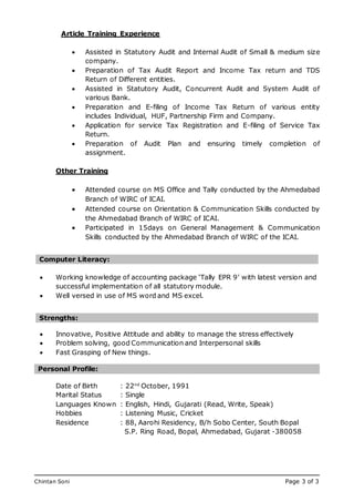 Chintan Soni Page 3 of 3
Mobile: 07765 258553
Email: tirthankar_datta@hotmail.com
Article Training Experience
 Assisted in Statutory Audit and Internal Audit of Small & medium size
company.
 Preparation of Tax Audit Report and Income Tax return and TDS
Return of Different entities.
 Assisted in Statutory Audit, Concurrent Audit and System Audit of
various Bank.
 Preparation and E-filing of Income Tax Return of various entity
includes Individual, HUF, Partnership Firm and Company.
 Application for service Tax Registration and E-filing of Service Tax
Return.
 Preparation of Audit Plan and ensuring timely completion of
assignment.
Other Training
 Attended course on MS Office and Tally conducted by the Ahmedabad
Branch of WIRC of ICAI.
 Attended course on Orientation & Communication Skills conducted by
the Ahmedabad Branch of WIRC of ICAI.
 Participated in 15days on General Management & Communication
Skills conducted by the Ahmedabad Branch of WIRC of the ICAI.
 Working knowledge of accounting package ‘Tally EPR 9’ with latest version and
successful implementation of all statutory module.
 Well versed in use of MS word and MS excel.
 Innovative, Positive Attitude and ability to manage the stress effectively
 Problem solving, good Communication and Interpersonal skills
 Fast Grasping of New things.
Date of Birth : 22nd
October, 1991
Marital Status : Single
Languages Known : English, Hindi, Gujarati (Read, Write, Speak)
Hobbies : Listening Music, Cricket
Residence : 88, Aarohi Residency, B/h Sobo Center, South Bopal
S.P. Ring Road, Bopal, Ahmedabad, Gujarat -380058
Computer Literacy:
Strengths:
Personal Profile:
 