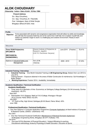 ALOK CHOUDHARY
Citizenship : Indian ▪ Date of birth : 03 Nov 1984
Present Address
S/o : Bijoy Choudhary,
C/o : Ajay Choudhary, At : Pakartalla
Post : Kahalgaon, Near of Shitla Temple
Bhagalpur (Bihar)-813203, India
Profile
Objective To be associated with dynamic and progressive organization that will utilize my skills and knowledge,
this will help the business fraternity and at the same time it will help me to explore myself fully and
realize my potential. Eager to work in a challenging and creative environment. Ready to learn
constantly.
Education
Three YEAR Polytechnic
DIPLOMA IN
(MECHANICAL
ENGINEERING )
Dharam Institute of Polytechnic &
Research, Jagadhri.
(S.B.T.E, Panchkula- Haryana)
June 2014 (Fresher) 70.41%
Diploma in Industrial Safety and
Management
N.I.L.E.M,
Chennai.
2009 - 2010 67.25%
Industrial Training / Internships
• Industrial Training: One Month Industrial Training at UB Engineering Group. Bokaro from Jun 2012 to
July 2012.
Training Domain: - Exposure obtained in the areas of Boiler Construction & maintenance. Got Knowledge in
Boiler System.
• Working Experience: Fresher /2014. Availability :Immediately
Academic Qualification / Technical Certification
Academic Qualification
• Three years B.A (Bachelor of Arts- Economics) at Sahibganj College,Sahibganj (S.K.M.University, Dumka-
Jharkhand) - 46.27%
Sept 2007
• Intermediate /10+2 (Science, Math) at Y.A.S College, Kharagpur- Munger
( B.I.E.Council. Patna- Bihar)- 62.33%
July 2003
• 10th
/Tenth at Raj. High School, Sahibganj (B.S.E.Board, Patna- Bihar)- 60%
June 1999
Professional Qualification / Technical Certification :
• One Year Diploma in Computer Application Programme (Computer Application) at Ideal Institute of Computer
& Research Center, (IGNOU –Jharkhand)- 74%
Nov 2001.
• One Year Technical Vocational Certification (Maintenance of Electrical Domestic Appliances)
At Bhagalpur Engineering Works, Bhagalpur (B.O.P.T, Kolkata)- 73%
Oct 2010.
• One year B.P.Ed (Bachelor of Physical Education): Subject-Officiating & coaching,
Educational methodology, Anatomy Physiology & Health Education. Education & Sports
 